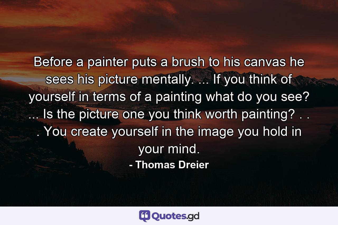 Before a painter puts a brush to his canvas he sees his picture mentally. ... If you think of yourself in terms of a painting  what do you see? ... Is the picture one you think worth painting? . . . You create yourself in the image you hold in your mind. - Quote by Thomas Dreier