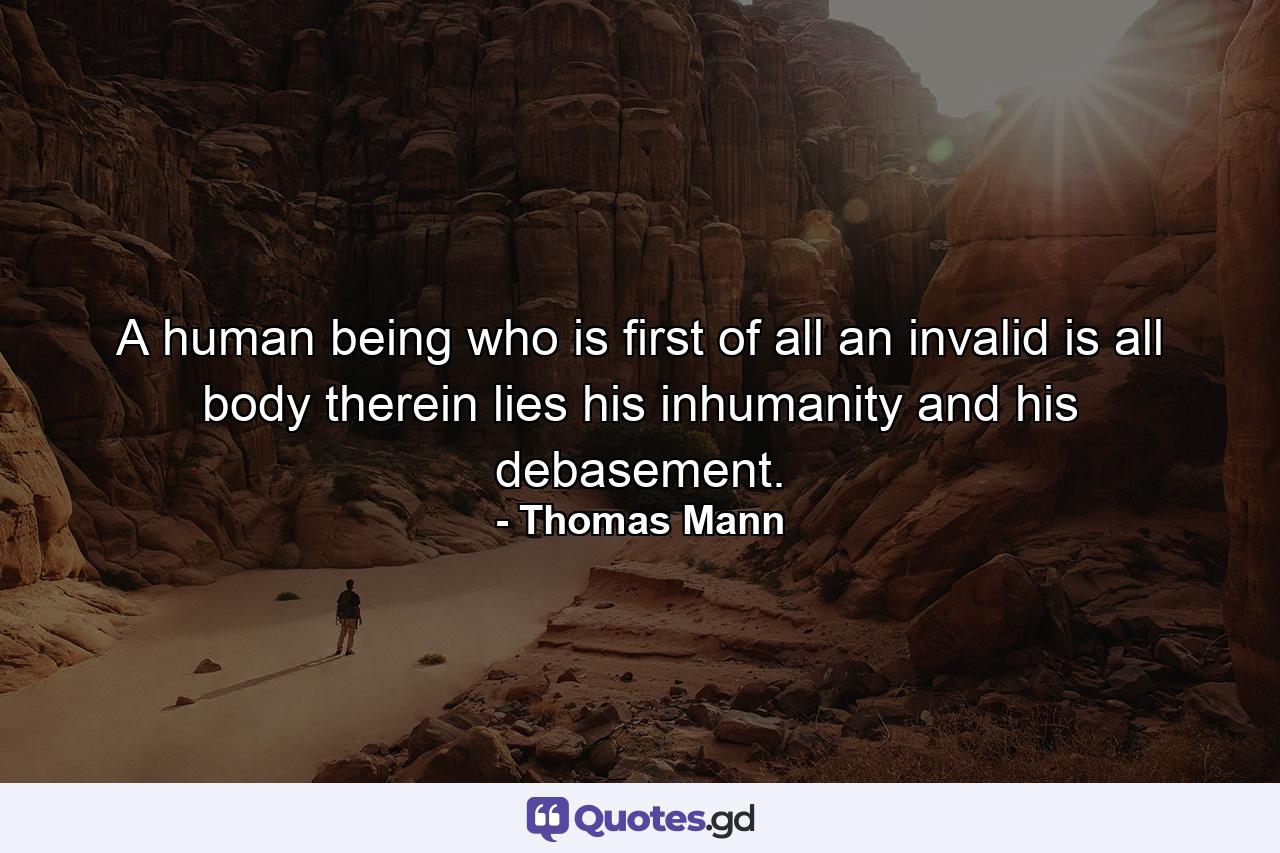 A human being who is first of all an invalid is all body  therein lies his inhumanity and his debasement. - Quote by Thomas Mann