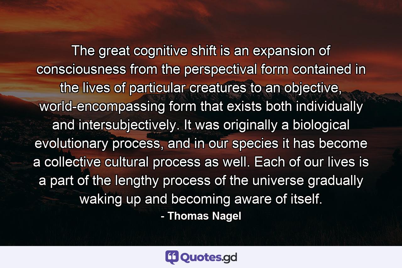 The great cognitive shift is an expansion of consciousness from the perspectival form contained in the lives of particular creatures to an objective, world-encompassing form that exists both individually and intersubjectively. It was originally a biological evolutionary process, and in our species it has become a collective cultural process as well. Each of our lives is a part of the lengthy process of the universe gradually waking up and becoming aware of itself. - Quote by Thomas Nagel