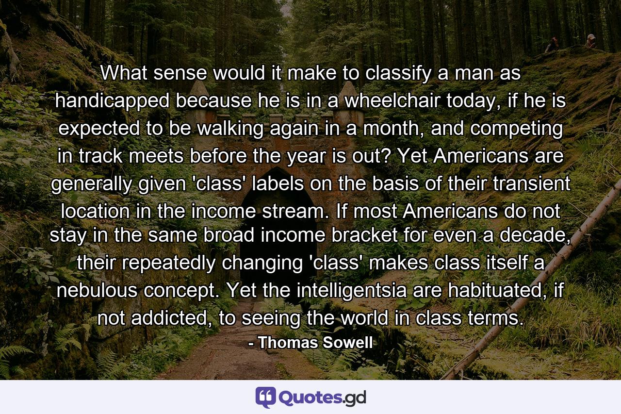 What sense would it make to classify a man as handicapped because he is in a wheelchair today, if he is expected to be walking again in a month, and competing in track meets before the year is out? Yet Americans are generally given 'class' labels on the basis of their transient location in the income stream. If most Americans do not stay in the same broad income bracket for even a decade, their repeatedly changing 'class' makes class itself a nebulous concept. Yet the intelligentsia are habituated, if not addicted, to seeing the world in class terms. - Quote by Thomas Sowell