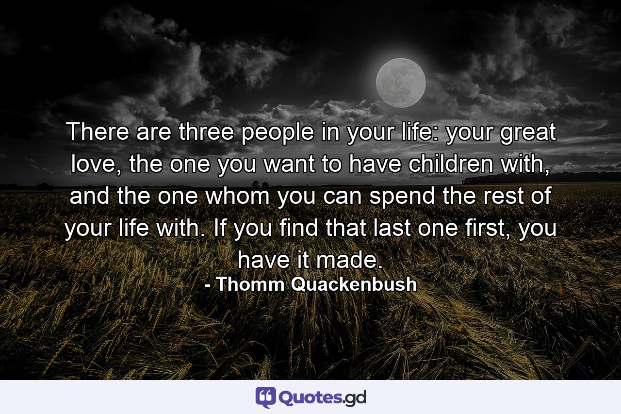 There are three people in your life: your great love, the one you want to have children with, and the one whom you can spend the rest of your life with. If you find that last one first, you have it made. - Quote by Thomm Quackenbush