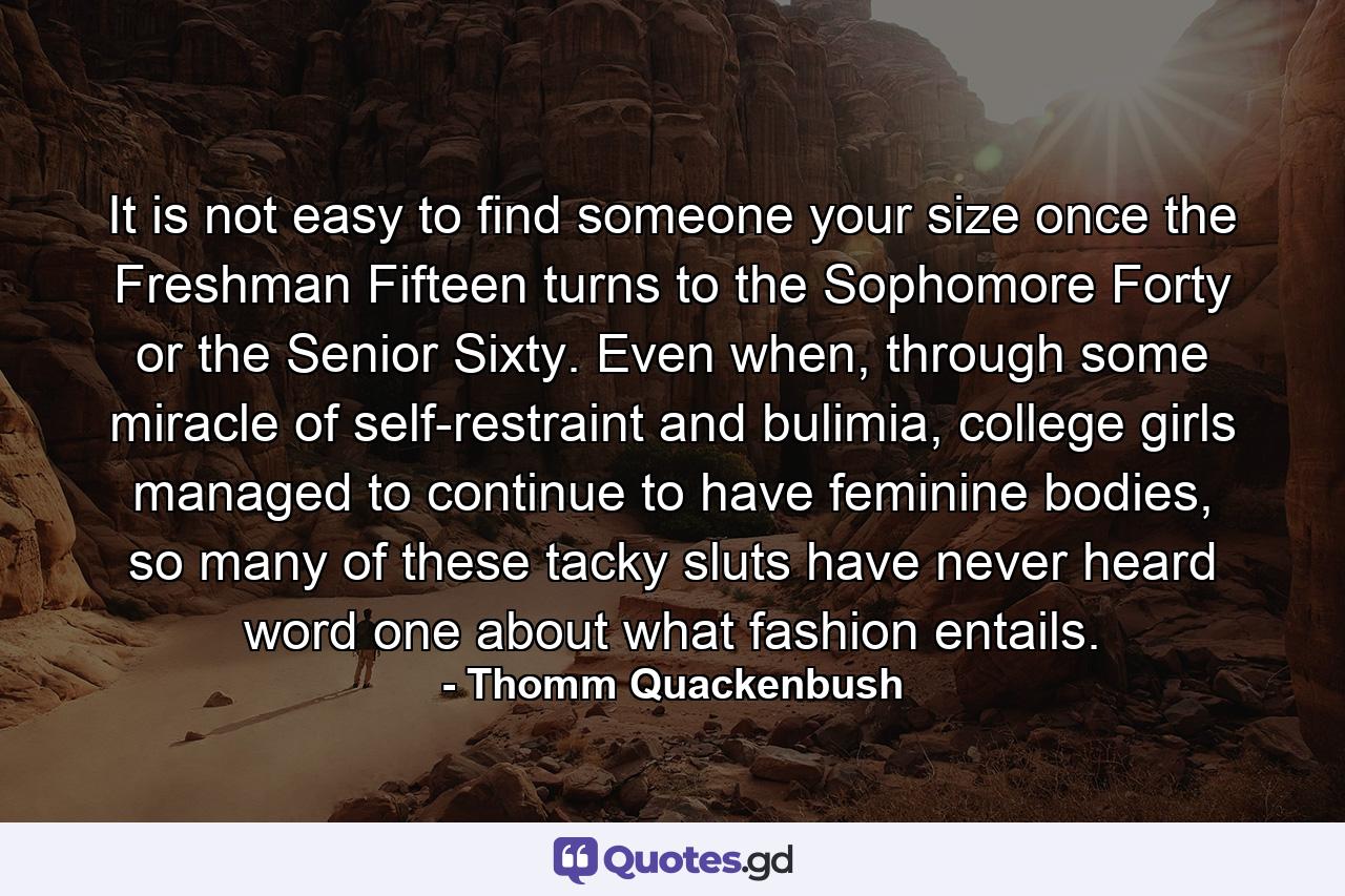 It is not easy to find someone your size once the Freshman Fifteen turns to the Sophomore Forty or the Senior Sixty. Even when, through some miracle of self-restraint and bulimia, college girls managed to continue to have feminine bodies, so many of these tacky sluts have never heard word one about what fashion entails. - Quote by Thomm Quackenbush