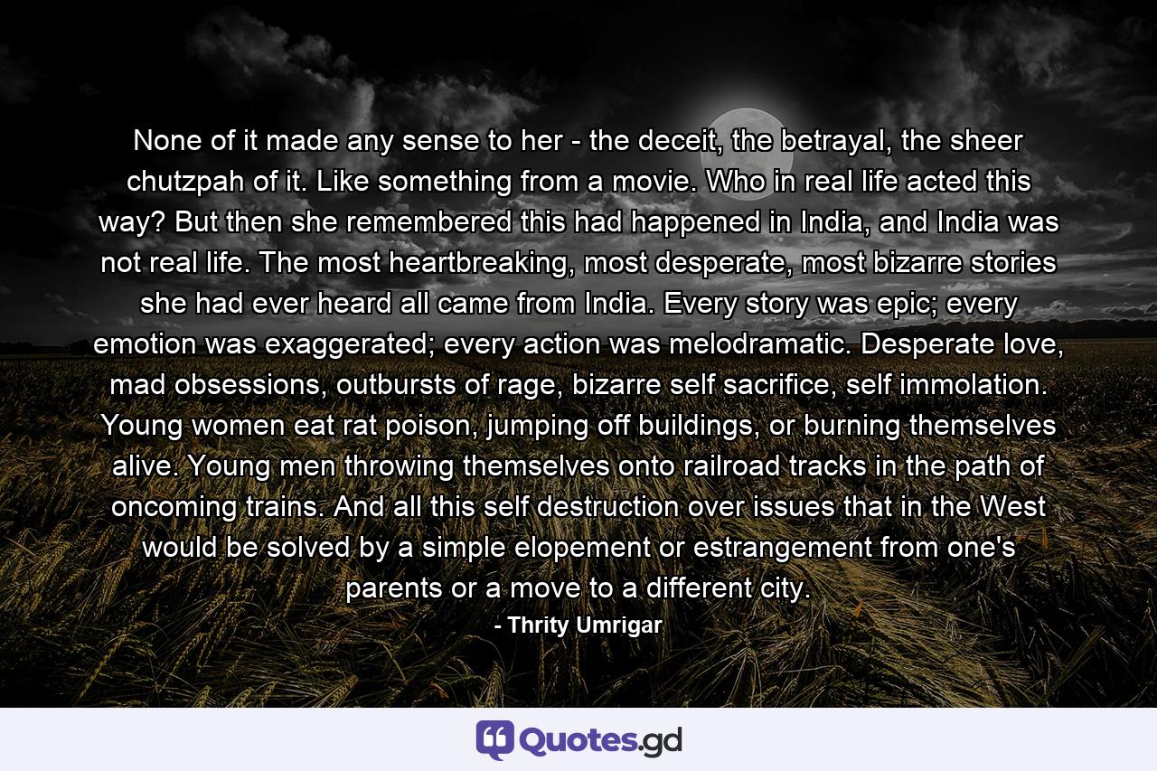 None of it made any sense to her - the deceit, the betrayal, the sheer chutzpah of it. Like something from a movie. Who in real life acted this way? But then she remembered this had happened in India, and India was not real life. The most heartbreaking, most desperate, most bizarre stories she had ever heard all came from India. Every story was epic; every emotion was exaggerated; every action was melodramatic. Desperate love, mad obsessions, outbursts of rage, bizarre self sacrifice, self immolation. Young women eat rat poison, jumping off buildings, or burning themselves alive. Young men throwing themselves onto railroad tracks in the path of oncoming trains. And all this self destruction over issues that in the West would be solved by a simple elopement or estrangement from one's parents or a move to a different city. - Quote by Thrity Umrigar