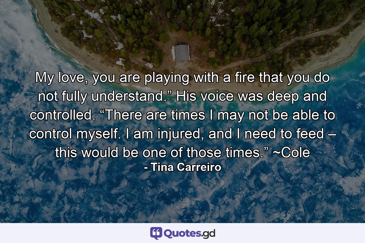 My love, you are playing with a fire that you do not fully understand.” His voice was deep and controlled. “There are times I may not be able to control myself. I am injured, and I need to feed – this would be one of those times.” ~Cole - Quote by Tina Carreiro