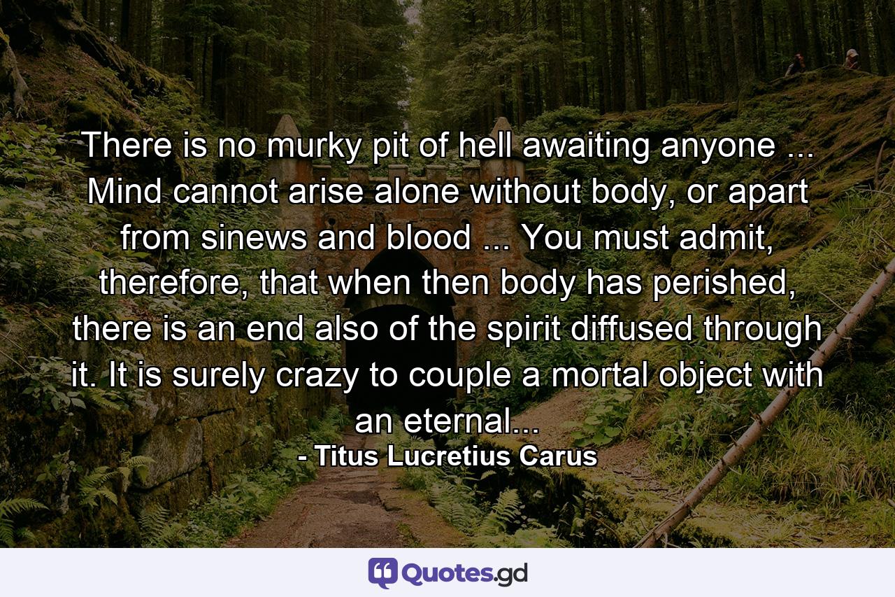 There is no murky pit of hell awaiting anyone ... Mind cannot arise alone without body, or apart from sinews and blood ... You must admit, therefore, that when then body has perished, there is an end also of the spirit diffused through it. It is surely crazy to couple a mortal object with an eternal... - Quote by Titus Lucretius Carus