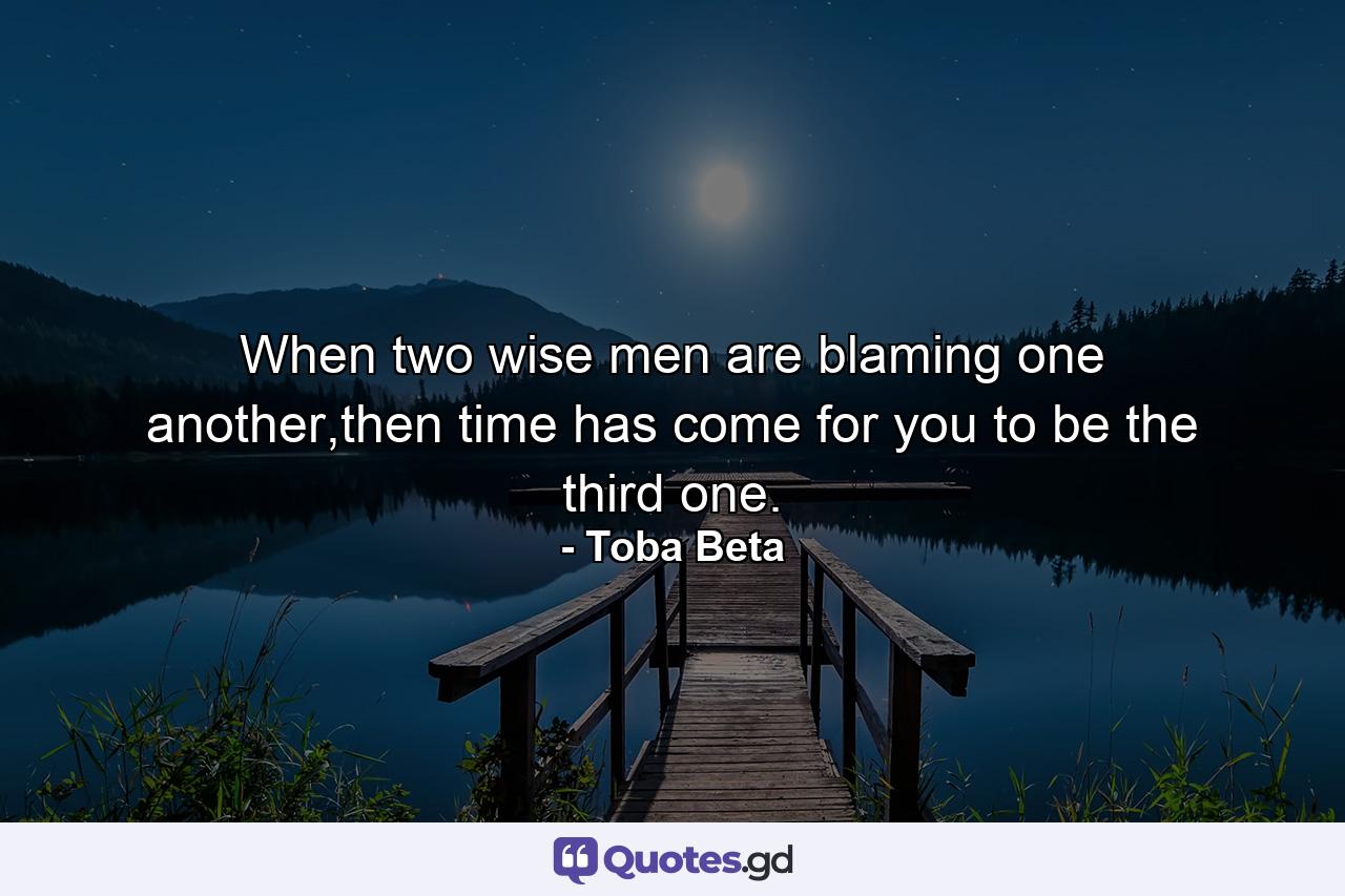 When two wise men are blaming one another,then time has come for you to be the third one. - Quote by Toba Beta