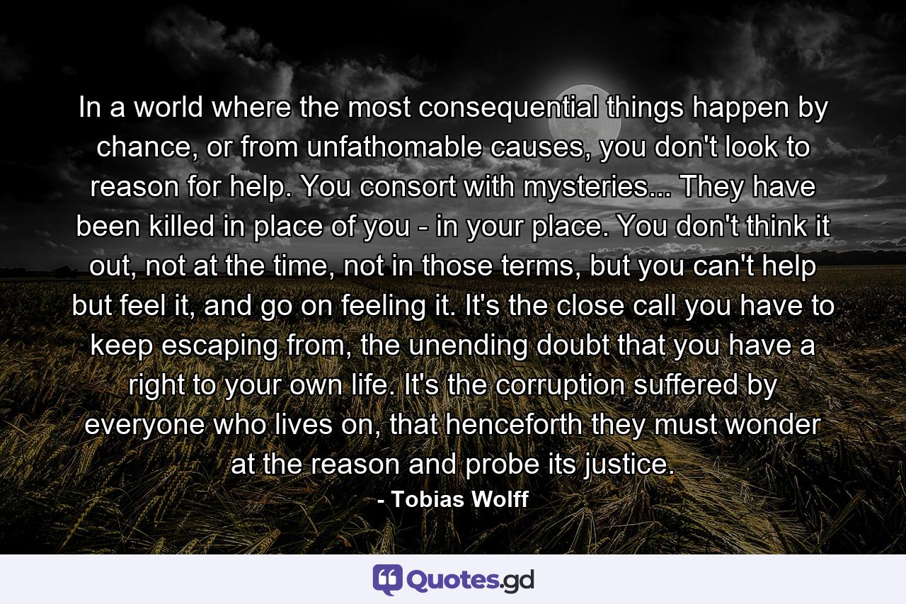 In a world where the most consequential things happen by chance, or from unfathomable causes, you don't look to reason for help. You consort with mysteries... They have been killed in place of you - in your place. You don't think it out, not at the time, not in those terms, but you can't help but feel it, and go on feeling it. It's the close call you have to keep escaping from, the unending doubt that you have a right to your own life. It's the corruption suffered by everyone who lives on, that henceforth they must wonder at the reason and probe its justice. - Quote by Tobias Wolff