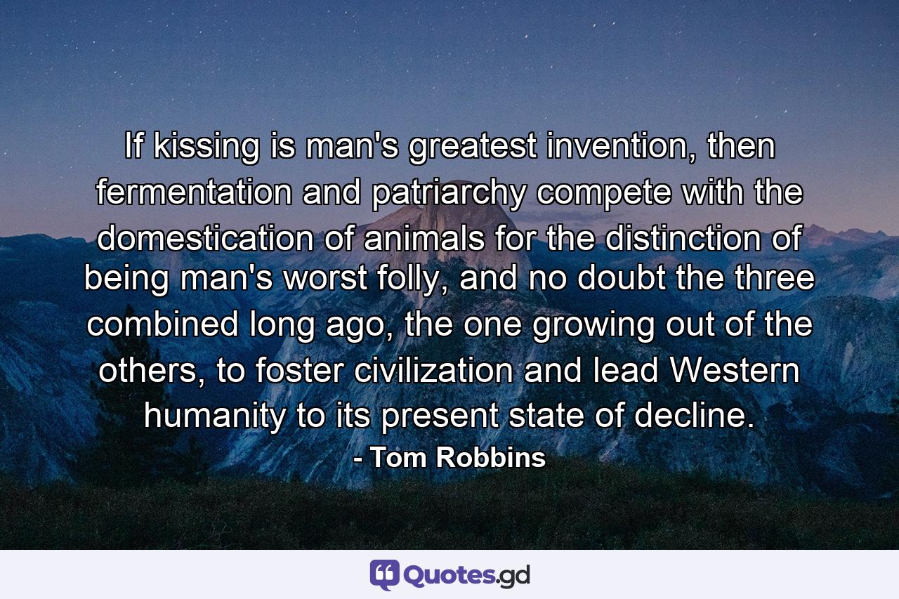 If kissing is man's greatest invention, then fermentation and patriarchy compete with the domestication of animals for the distinction of being man's worst folly, and no doubt the three combined long ago, the one growing out of the others, to foster civilization and lead Western humanity to its present state of decline. - Quote by Tom Robbins