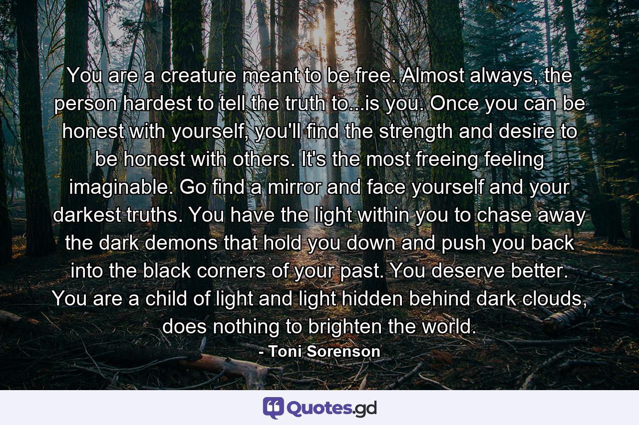 You are a creature meant to be free. Almost always, the person hardest to tell the truth to...is you. Once you can be honest with yourself, you'll find the strength and desire to be honest with others. It's the most freeing feeling imaginable. Go find a mirror and face yourself and your darkest truths. You have the light within you to chase away the dark demons that hold you down and push you back into the black corners of your past. You deserve better. You are a child of light and light hidden behind dark clouds, does nothing to brighten the world. - Quote by Toni Sorenson