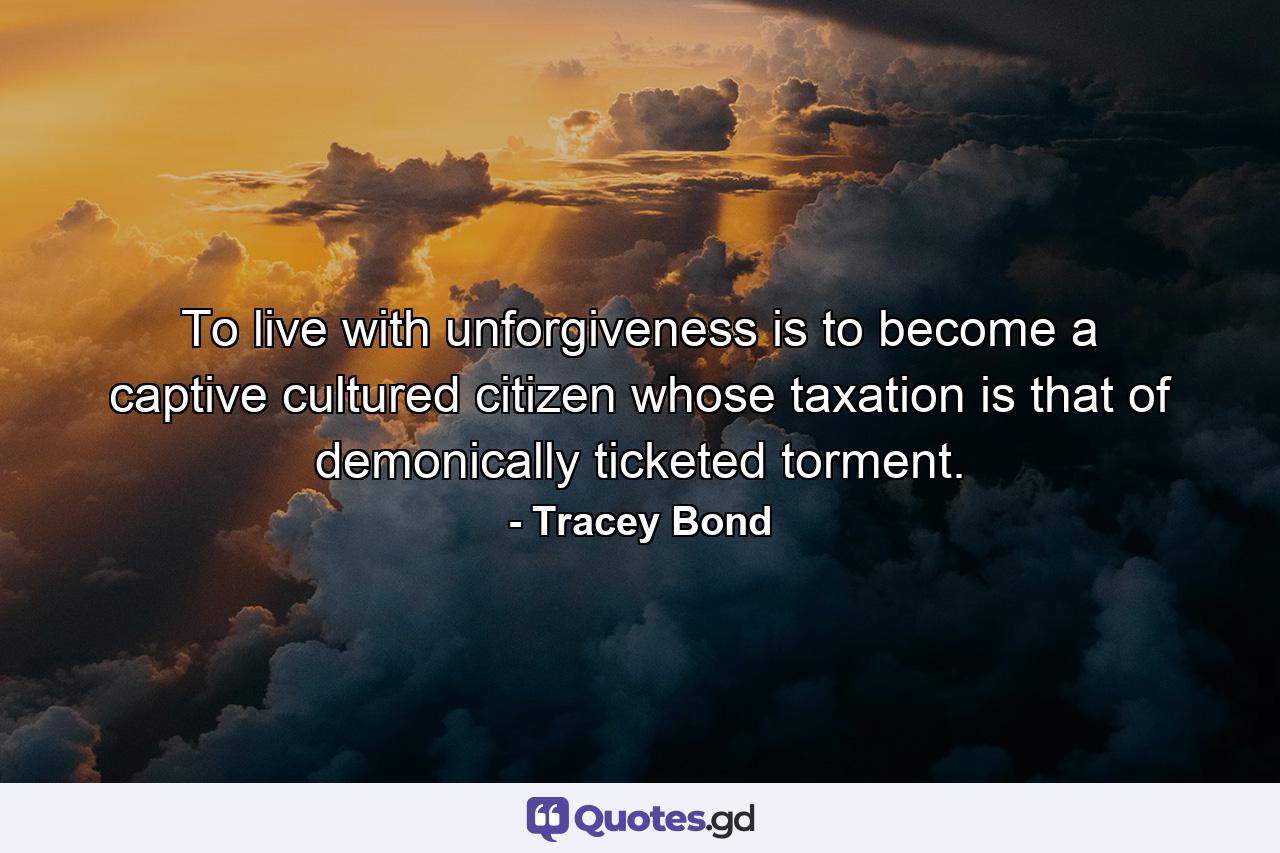 To live with unforgiveness is to become a captive cultured citizen whose taxation is that of demonically ticketed torment. - Quote by Tracey Bond