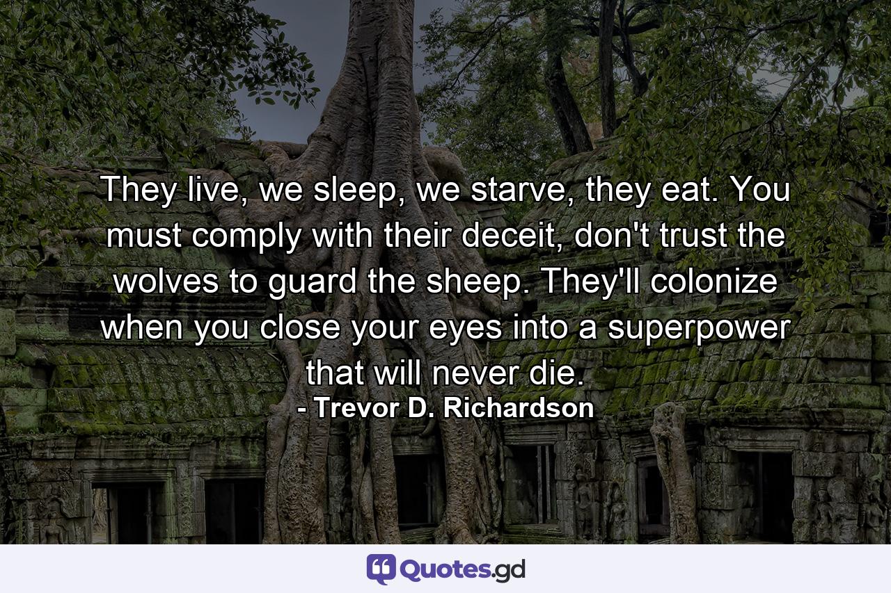 They live, we sleep, we starve, they eat. You must comply with their deceit, don't trust the wolves to guard the sheep. They'll colonize when you close your eyes into a superpower that will never die. - Quote by Trevor D. Richardson