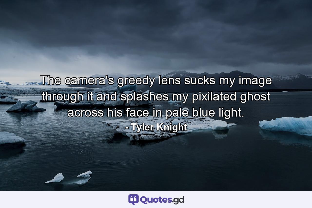 The camera's greedy lens sucks my image through it and splashes my pixilated ghost across his face in pale blue light. - Quote by Tyler Knight