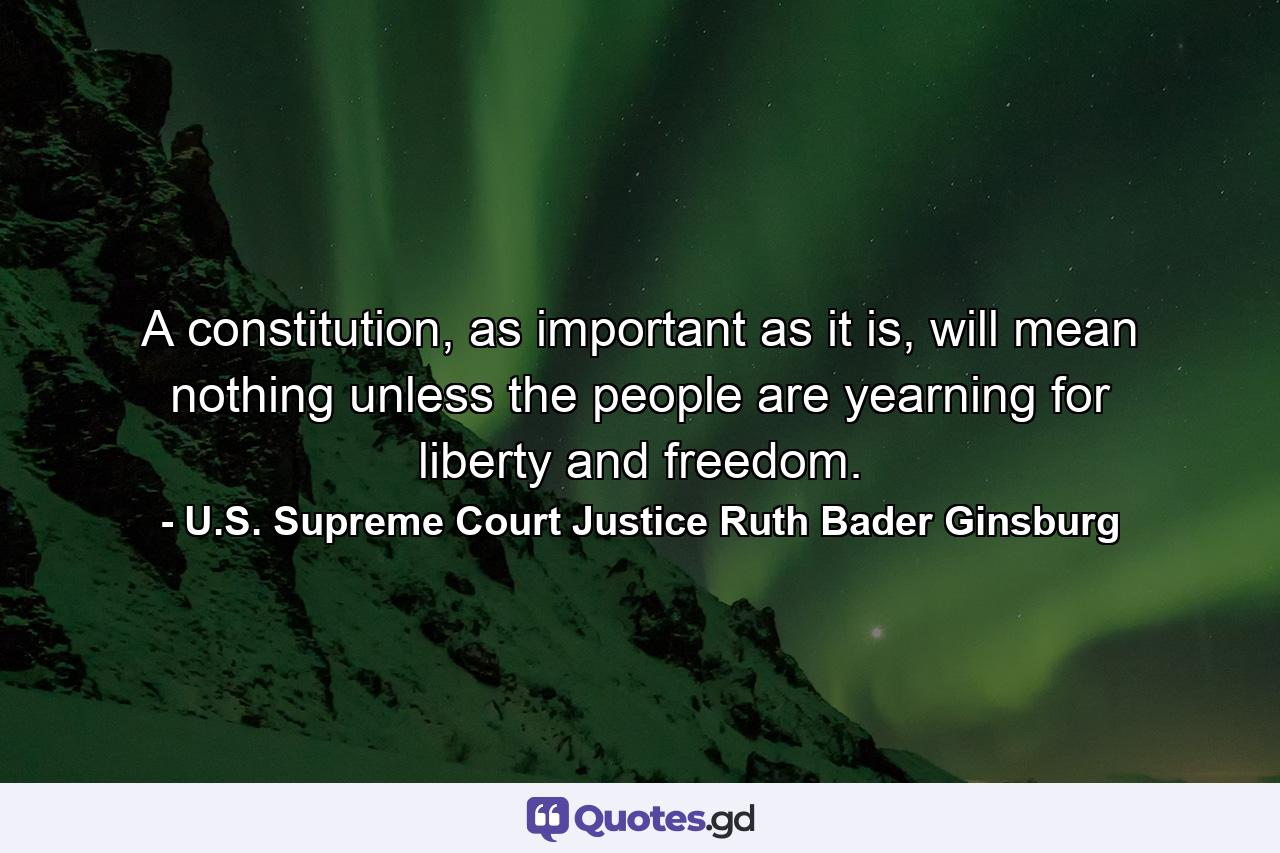 A constitution, as important as it is, will mean nothing unless the people are yearning for liberty and freedom. - Quote by U.S. Supreme Court Justice Ruth Bader Ginsburg