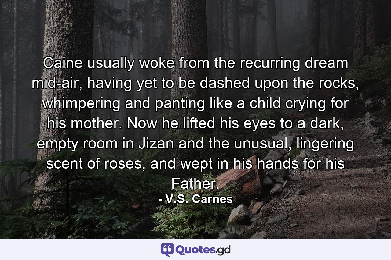 Caine usually woke from the recurring dream mid-air, having yet to be dashed upon the rocks, whimpering and panting like a child crying for his mother. Now he lifted his eyes to a dark, empty room in Jizan and the unusual, lingering scent of roses, and wept in his hands for his Father. - Quote by V.S. Carnes