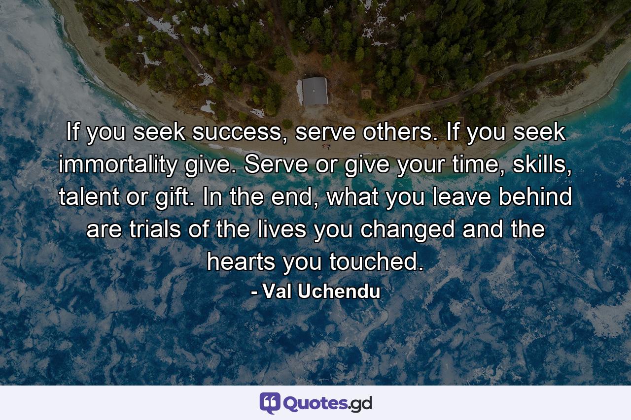 If you seek success, serve others. If you seek immortality give. Serve or give your time, skills, talent or gift. In the end, what you leave behind are trials of the lives you changed and the hearts you touched. - Quote by Val Uchendu