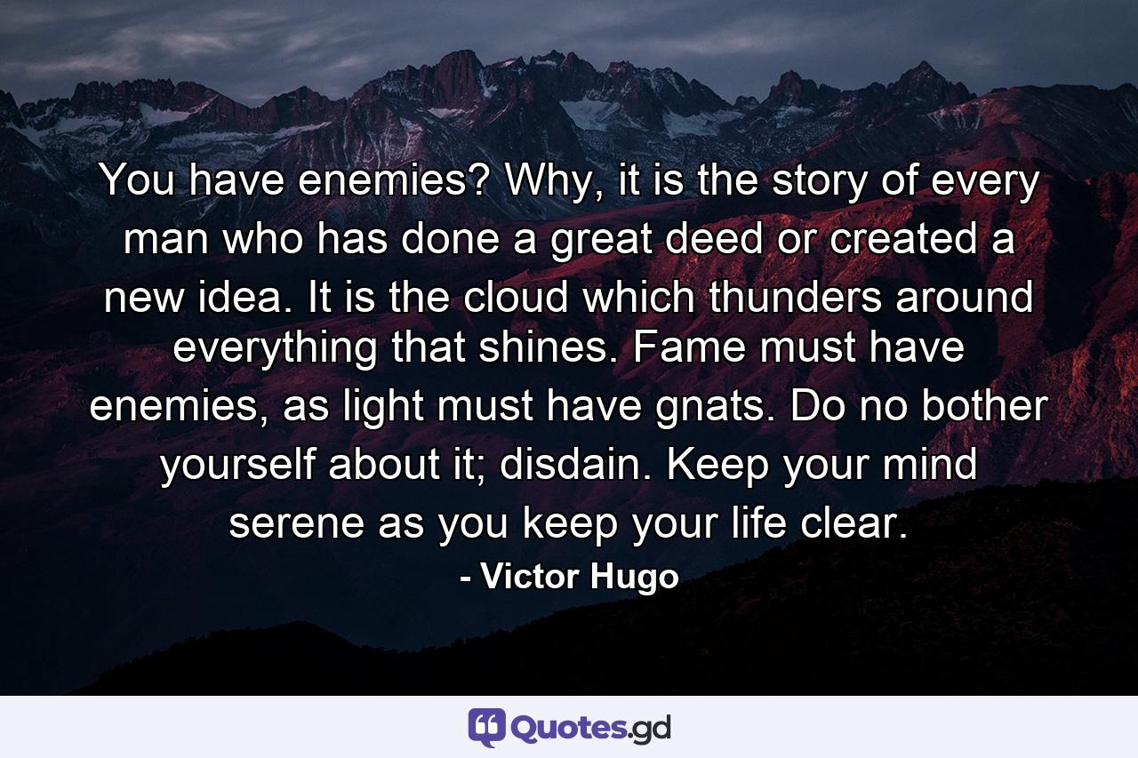 You have enemies? Why, it is the story of every man who has done a great deed or created a new idea. It is the cloud which thunders around everything that shines. Fame must have enemies, as light must have gnats. Do no bother yourself about it; disdain. Keep your mind serene as you keep your life clear. - Quote by Victor Hugo