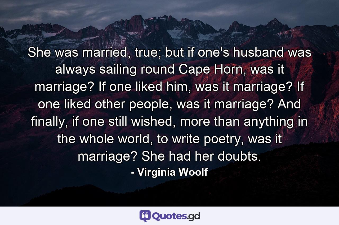 She was married, true; but if one's husband was always sailing round Cape Horn, was it marriage? If one liked him, was it marriage? If one liked other people, was it marriage? And finally, if one still wished, more than anything in the whole world, to write poetry, was it marriage? She had her doubts. - Quote by Virginia Woolf