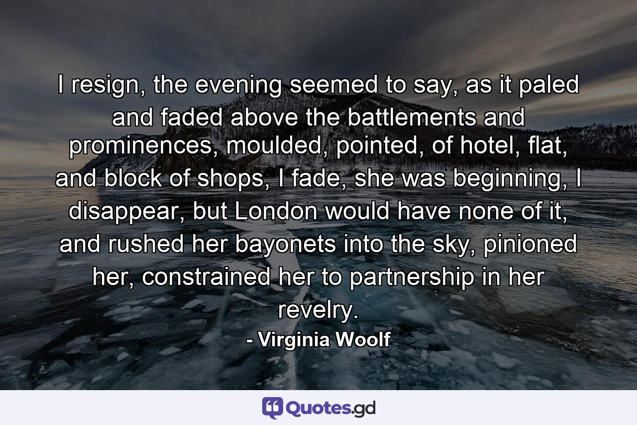 I resign, the evening seemed to say, as it paled and faded above the battlements and prominences, moulded, pointed, of hotel, flat, and block of shops, I fade, she was beginning, I disappear, but London would have none of it, and rushed her bayonets into the sky, pinioned her, constrained her to partnership in her revelry. - Quote by Virginia Woolf