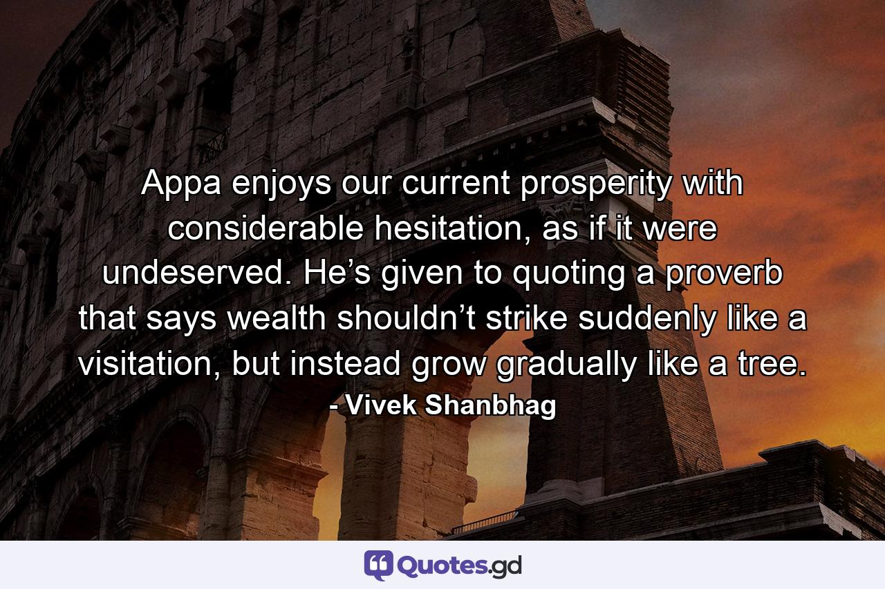 Appa enjoys our current prosperity with considerable hesitation, as if it were undeserved. He’s given to quoting a proverb that says wealth shouldn’t strike suddenly like a visitation, but instead grow gradually like a tree. - Quote by Vivek Shanbhag