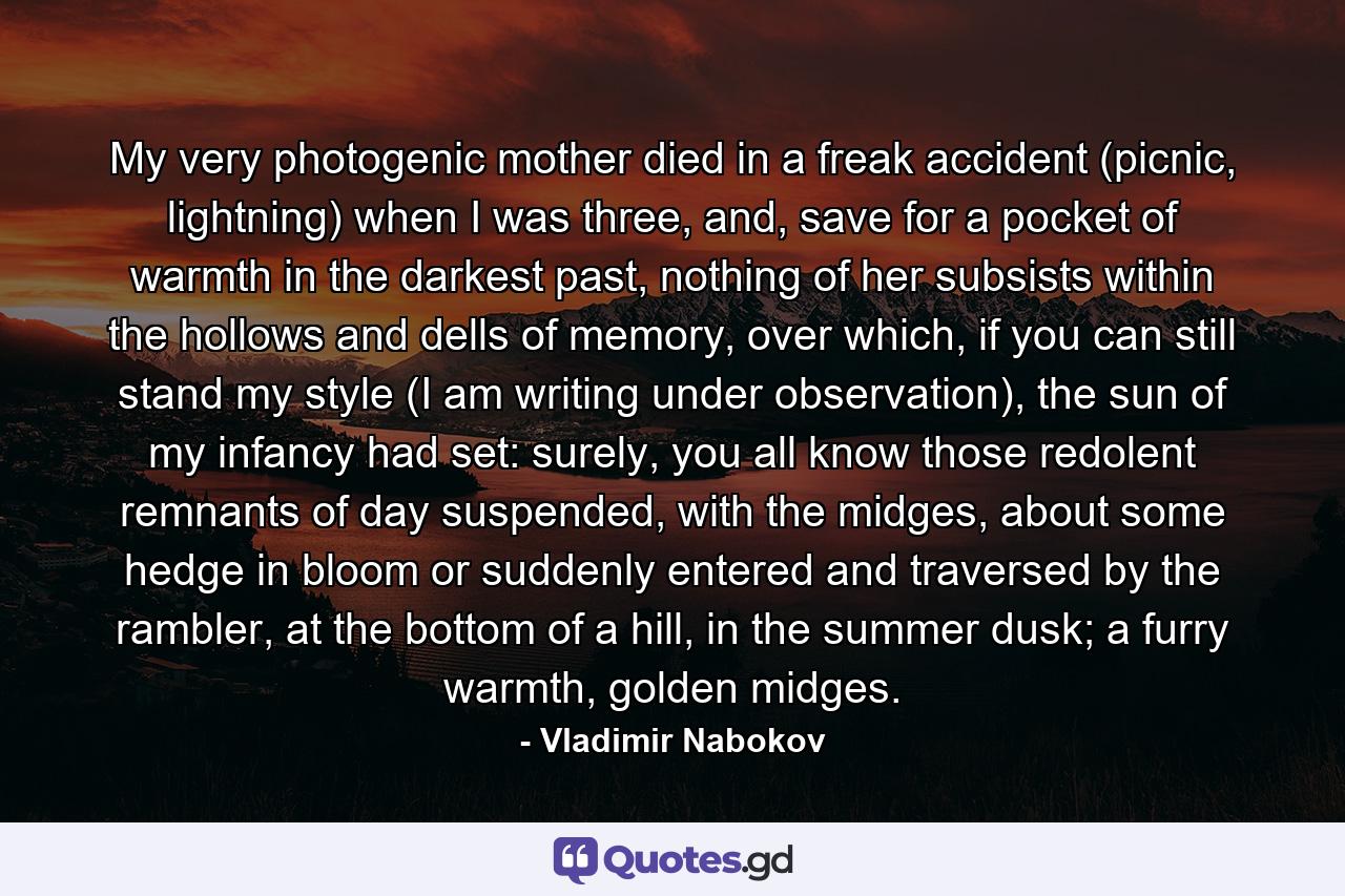 My very photogenic mother died in a freak accident (picnic, lightning) when I was three, and, save for a pocket of warmth in the darkest past, nothing of her subsists within the hollows and dells of memory, over which, if you can still stand my style (I am writing under observation), the sun of my infancy had set: surely, you all know those redolent remnants of day suspended, with the midges, about some hedge in bloom or suddenly entered and traversed by the rambler, at the bottom of a hill, in the summer dusk; a furry warmth, golden midges. - Quote by Vladimir Nabokov