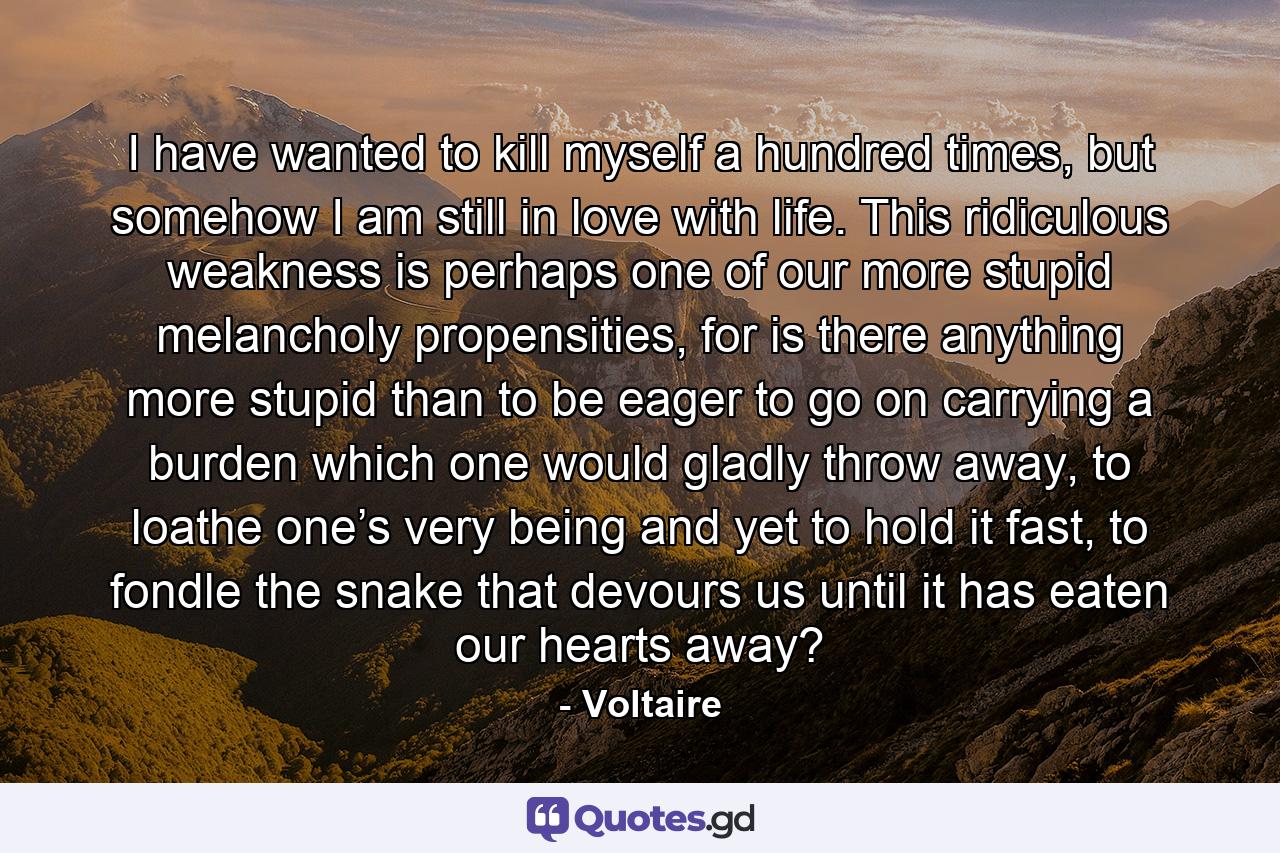 I have wanted to kill myself a hundred times, but somehow I am still in love with life. This ridiculous weakness is perhaps one of our more stupid melancholy propensities, for is there anything more stupid than to be eager to go on carrying a burden which one would gladly throw away, to loathe one’s very being and yet to hold it fast, to fondle the snake that devours us until it has eaten our hearts away? - Quote by Voltaire