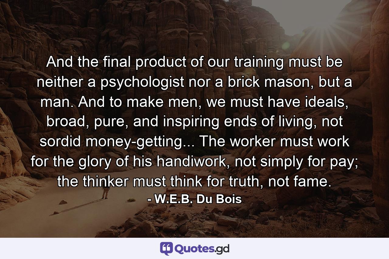 And the final product of our training must be neither a psychologist nor a brick mason, but a man. And to make men, we must have ideals, broad, pure, and inspiring ends of living, not sordid money-getting... The worker must work for the glory of his handiwork, not simply for pay; the thinker must think for truth, not fame. - Quote by W.E.B. Du Bois