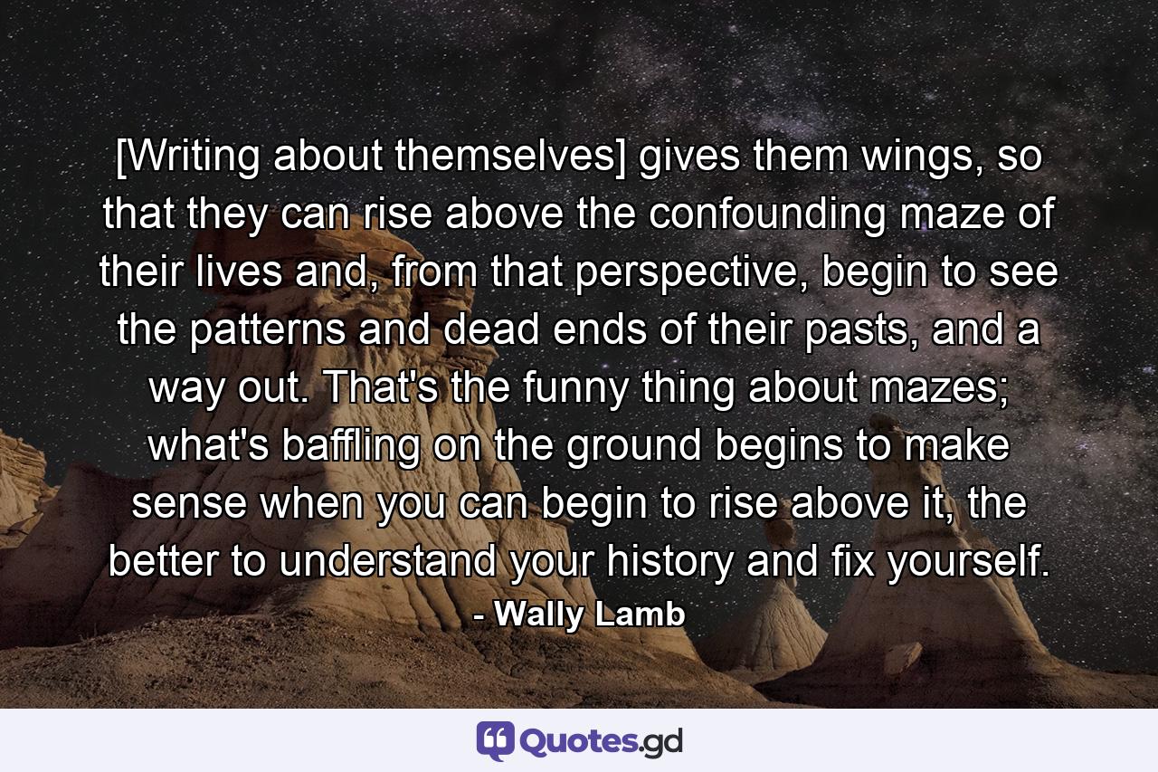 [Writing about themselves] gives them wings, so that they can rise above the confounding maze of their lives and, from that perspective, begin to see the patterns and dead ends of their pasts, and a way out. That's the funny thing about mazes; what's baffling on the ground begins to make sense when you can begin to rise above it, the better to understand your history and fix yourself. - Quote by Wally Lamb