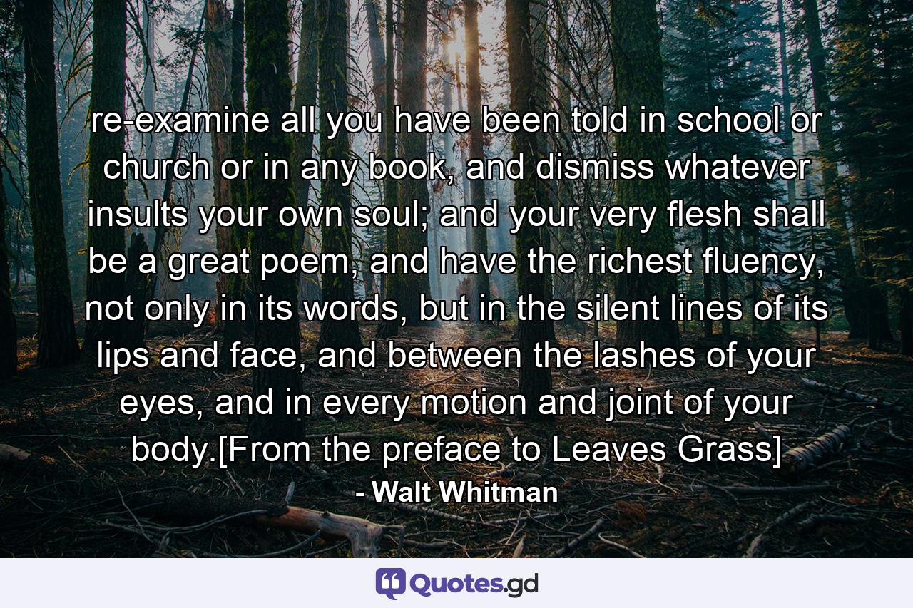 re-examine all you have been told in school or church or in any book, and dismiss whatever insults your own soul; and your very flesh shall be a great poem, and have the richest fluency, not only in its words, but in the silent lines of its lips and face, and between the lashes of your eyes, and in every motion and joint of your body.[From the preface to Leaves Grass] - Quote by Walt Whitman