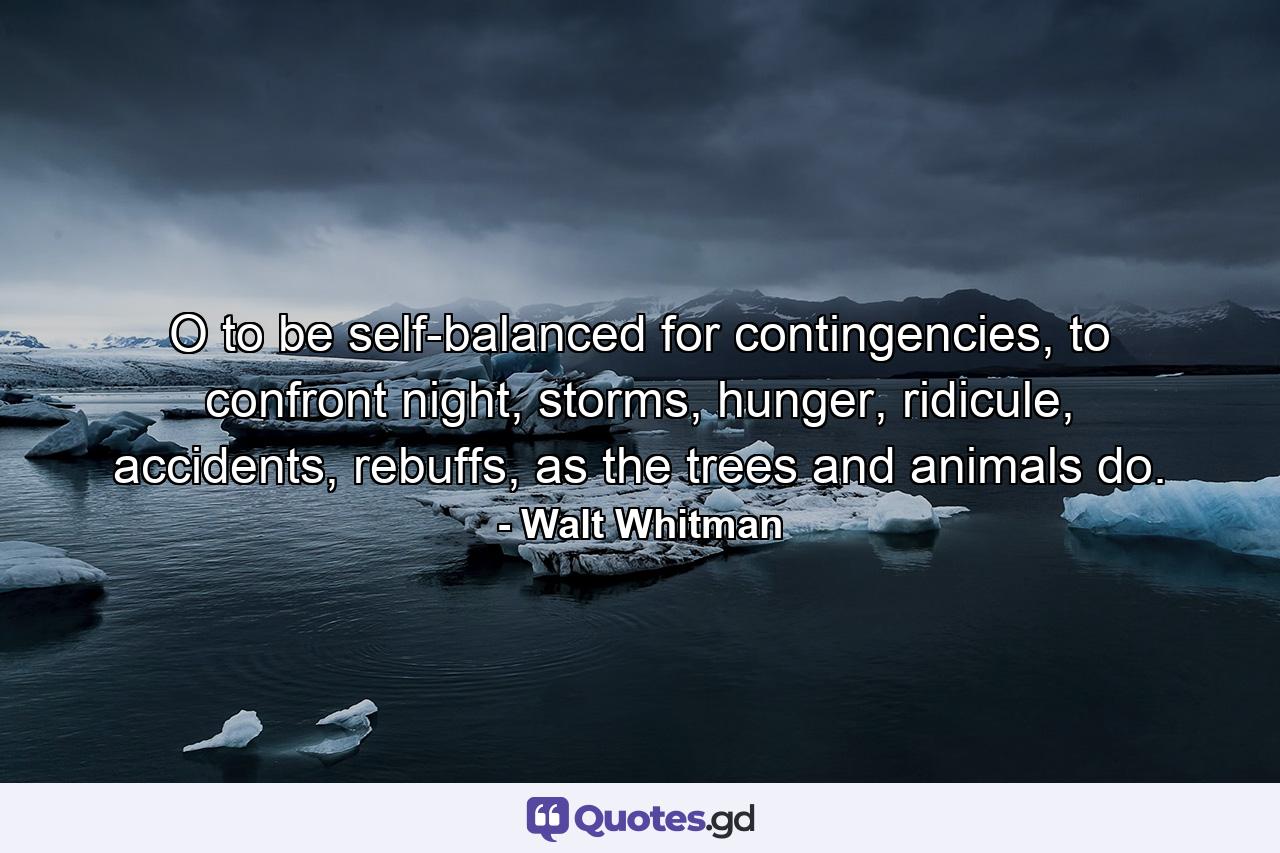 O to be self-balanced for contingencies, to confront night, storms, hunger, ridicule, accidents, rebuffs, as the trees and animals do. - Quote by Walt Whitman