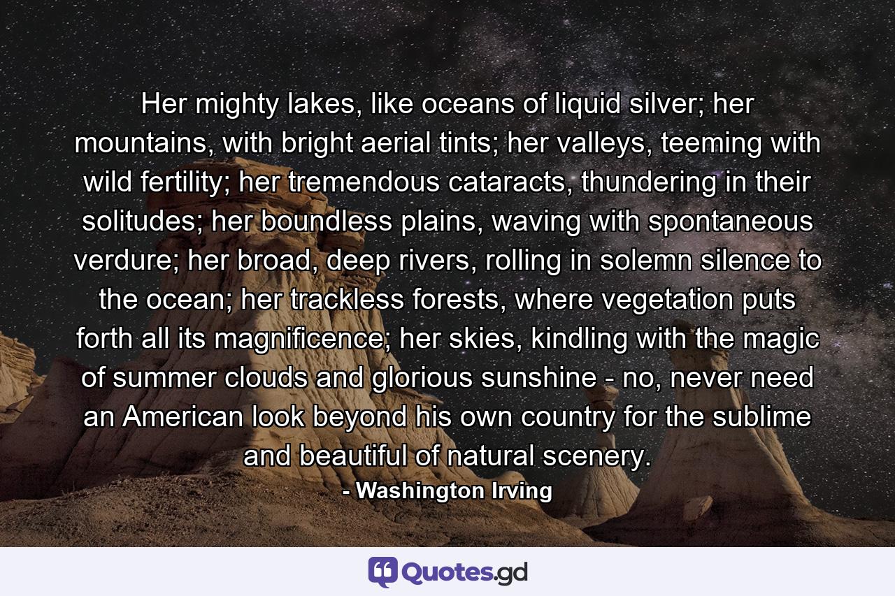 Her mighty lakes, like oceans of liquid silver; her mountains, with bright aerial tints; her valleys, teeming with wild fertility; her tremendous cataracts, thundering in their solitudes; her boundless plains, waving with spontaneous verdure; her broad, deep rivers, rolling in solemn silence to the ocean; her trackless forests, where vegetation puts forth all its magnificence; her skies, kindling with the magic of summer clouds and glorious sunshine - no, never need an American look beyond his own country for the sublime and beautiful of natural scenery. - Quote by Washington Irving