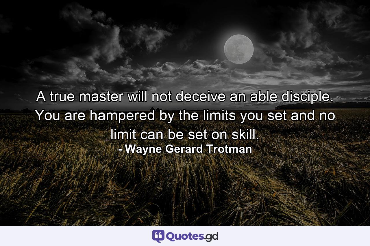 A true master will not deceive an able disciple. You are hampered by the limits you set and no limit can be set on skill. - Quote by Wayne Gerard Trotman