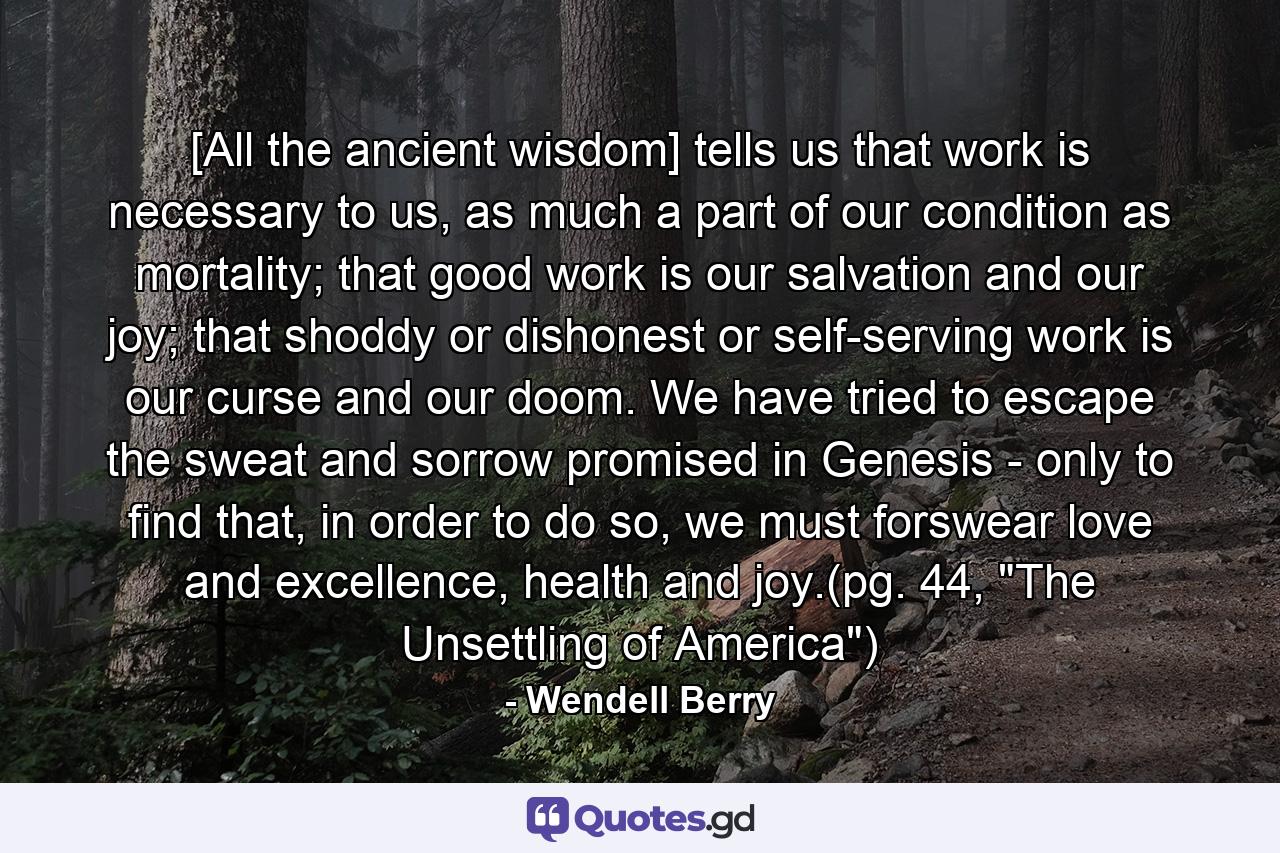 [All the ancient wisdom] tells us that work is necessary to us, as much a part of our condition as mortality; that good work is our salvation and our joy; that shoddy or dishonest or self-serving work is our curse and our doom. We have tried to escape the sweat and sorrow promised in Genesis - only to find that, in order to do so, we must forswear love and excellence, health and joy.(pg. 44, 