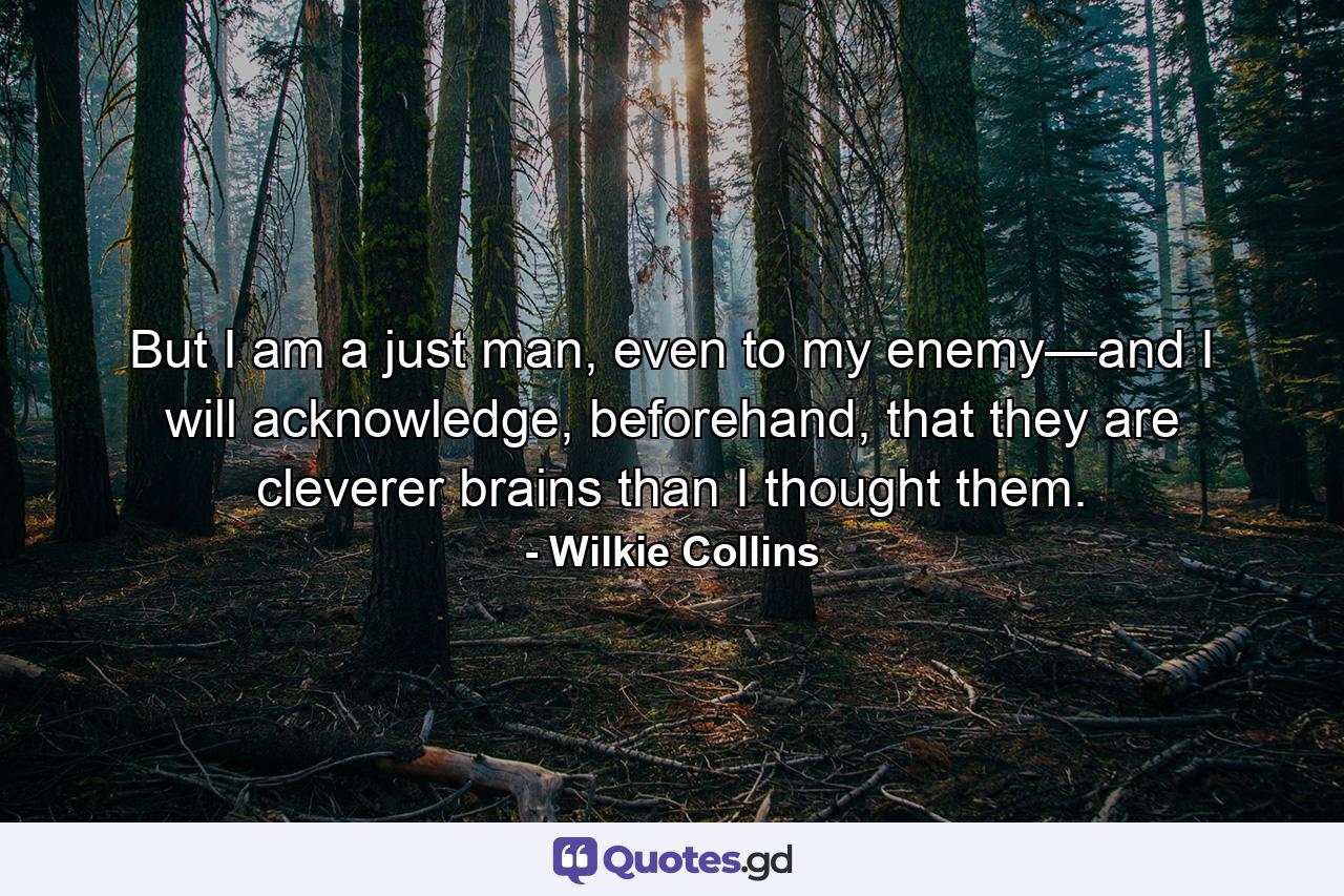 But I am a just man, even to my enemy—and I will acknowledge, beforehand, that they are cleverer brains than I thought them. - Quote by Wilkie Collins