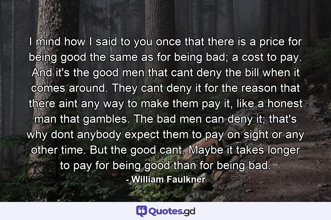 I mind how I said to you once that there is a price for being good the same as for being bad; a cost to pay. And it's the good men that cant deny the bill when it comes around. They cant deny it for the reason that there aint any way to make them pay it, like a honest man that gambles. The bad men can deny it; that's why dont anybody expect them to pay on sight or any other time. But the good cant. Maybe it takes longer to pay for being good than for being bad. - Quote by William Faulkner