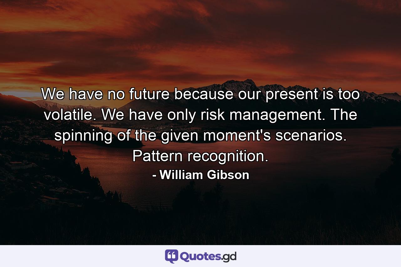 We have no future because our present is too volatile. We have only risk management. The spinning of the given moment's scenarios. Pattern recognition. - Quote by William Gibson