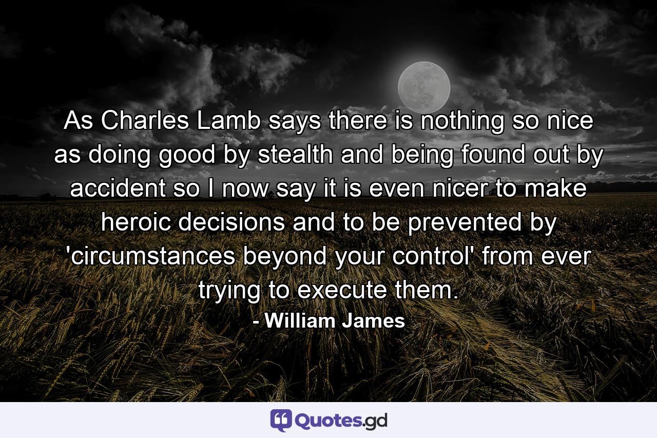 As Charles Lamb says  there is nothing so nice as doing good by stealth and being found out by accident  so I now say it is even nicer to make heroic decisions and to be prevented by 'circumstances beyond your control' from ever trying to execute them. - Quote by William James