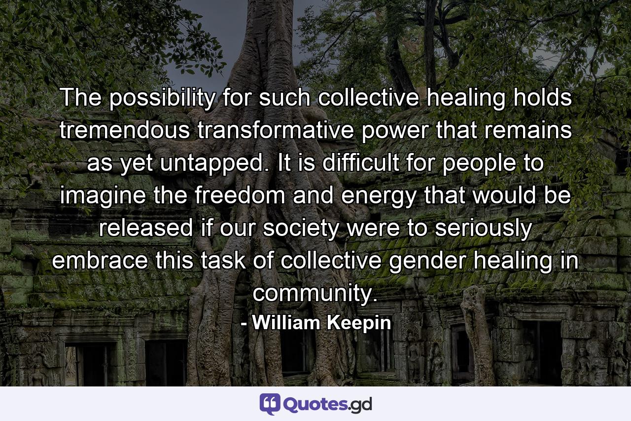 The possibility for such collective healing holds tremendous transformative power that remains as yet untapped. It is difficult for people to imagine the freedom and energy that would be released if our society were to seriously embrace this task of collective gender healing in community. - Quote by William Keepin