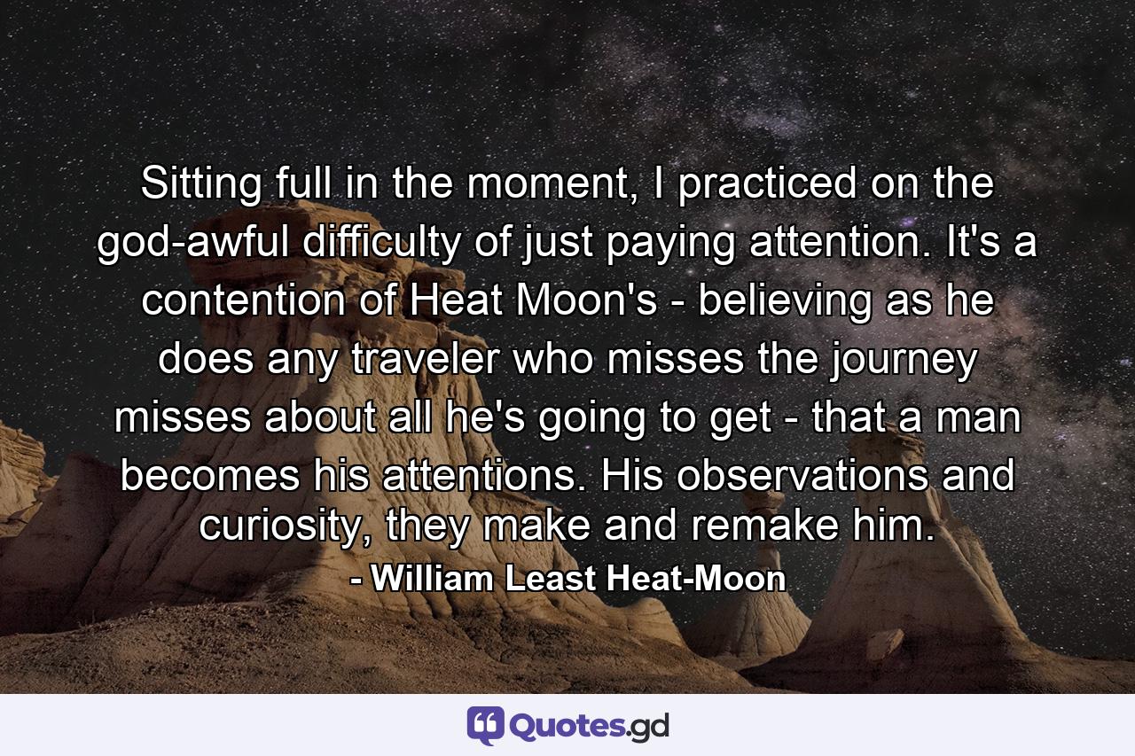 Sitting full in the moment, I practiced on the god-awful difficulty of just paying attention. It's a contention of Heat Moon's - believing as he does any traveler who misses the journey misses about all he's going to get - that a man becomes his attentions. His observations and curiosity, they make and remake him. - Quote by William Least Heat-Moon