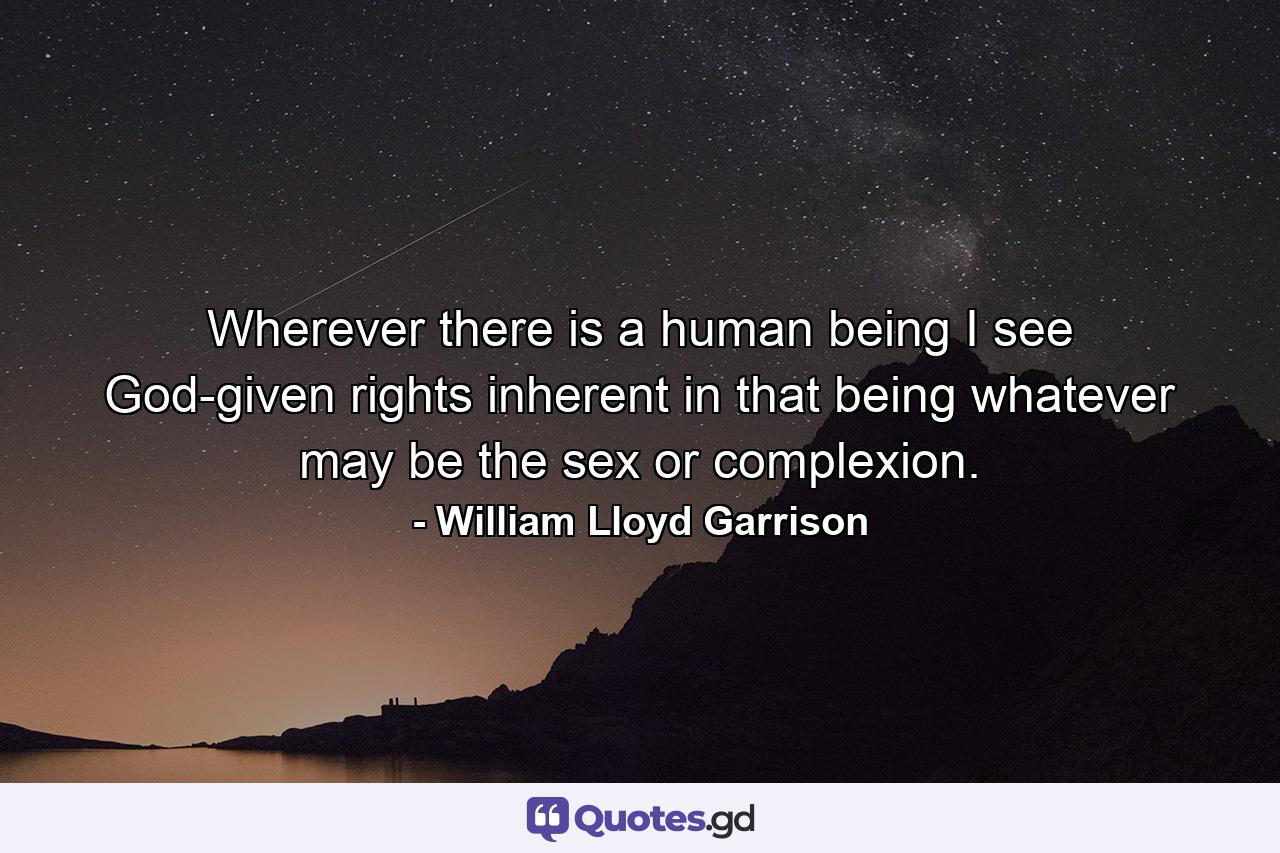 Wherever there is a human being  I see God-given rights inherent in that being  whatever may be the sex or complexion. - Quote by William Lloyd Garrison