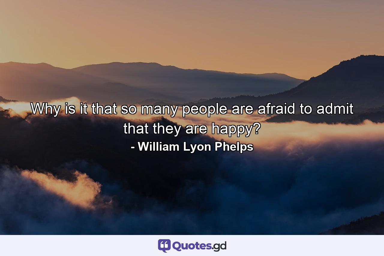 Why is it that so many people are afraid to admit that they are happy? - Quote by William Lyon Phelps