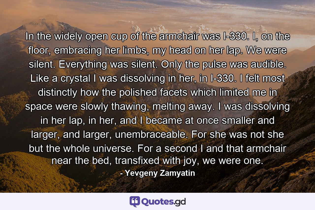 In the widely open cup of the armchair was I-330. I, on the floor, embracing her limbs, my head on her lap. We were silent. Everything was silent. Only the pulse was audible. Like a crystal I was dissolving in her, in I-330. I felt most distinctly how the polished facets which limited me in space were slowly thawing, melting away. I was dissolving in her lap, in her, and I became at once smaller and larger, and larger, unembraceable. For she was not she but the whole universe. For a second I and that armchair near the bed, transfixed with joy, we were one. - Quote by Yevgeny Zamyatin