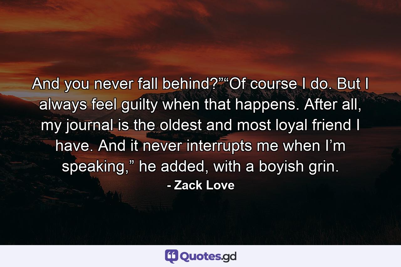 And you never fall behind?”“Of course I do. But I always feel guilty when that happens. After all, my journal is the oldest and most loyal friend I have. And it never interrupts me when I’m speaking,” he added, with a boyish grin. - Quote by Zack Love