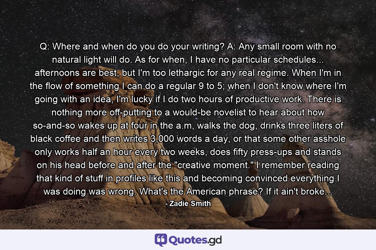 Q: Where and when do you do your writing? A: Any small room with no natural light will do. As for when, I have no particular schedules... afternoons are best, but I'm too lethargic for any real regime. When I'm in the flow of something I can do a regular 9 to 5; when I don't know where I'm going with an idea, I'm lucky if I do two hours of productive work. There is nothing more off-putting to a would-be novelist to hear about how so-and-so wakes up at four in the a.m, walks the dog, drinks three liters of black coffee and then writes 3,000 words a day, or that some other asshole only works half an hour every two weeks, does fifty press-ups and stands on his head before and after the 