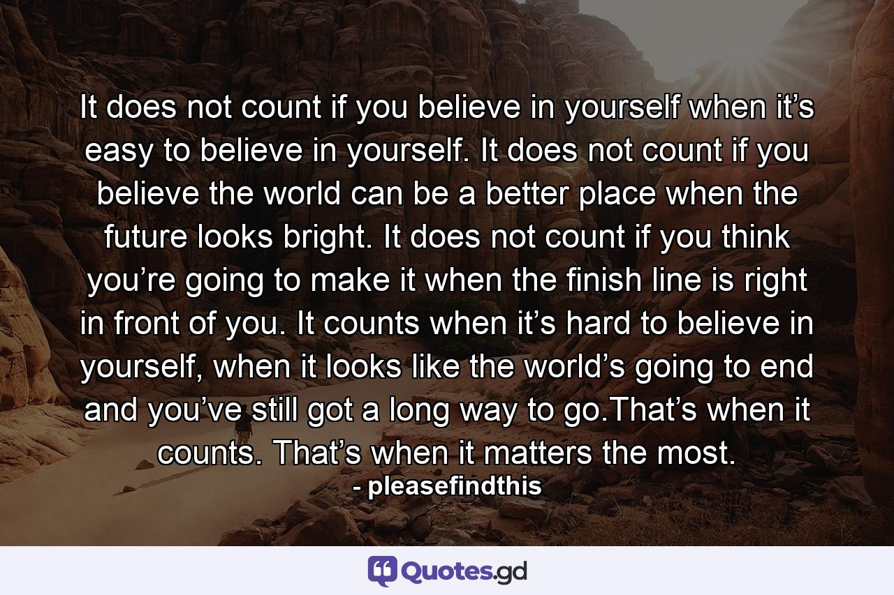 It does not count if you believe in yourself when it’s easy to believe in yourself. It does not count if you believe the world can be a better place when the future looks bright. It does not count if you think you’re going to make it when the finish line is right in front of you. It counts when it’s hard to believe in yourself, when it looks like the world’s going to end and you’ve still got a long way to go.That’s when it counts. That’s when it matters the most. - Quote by pleasefindthis