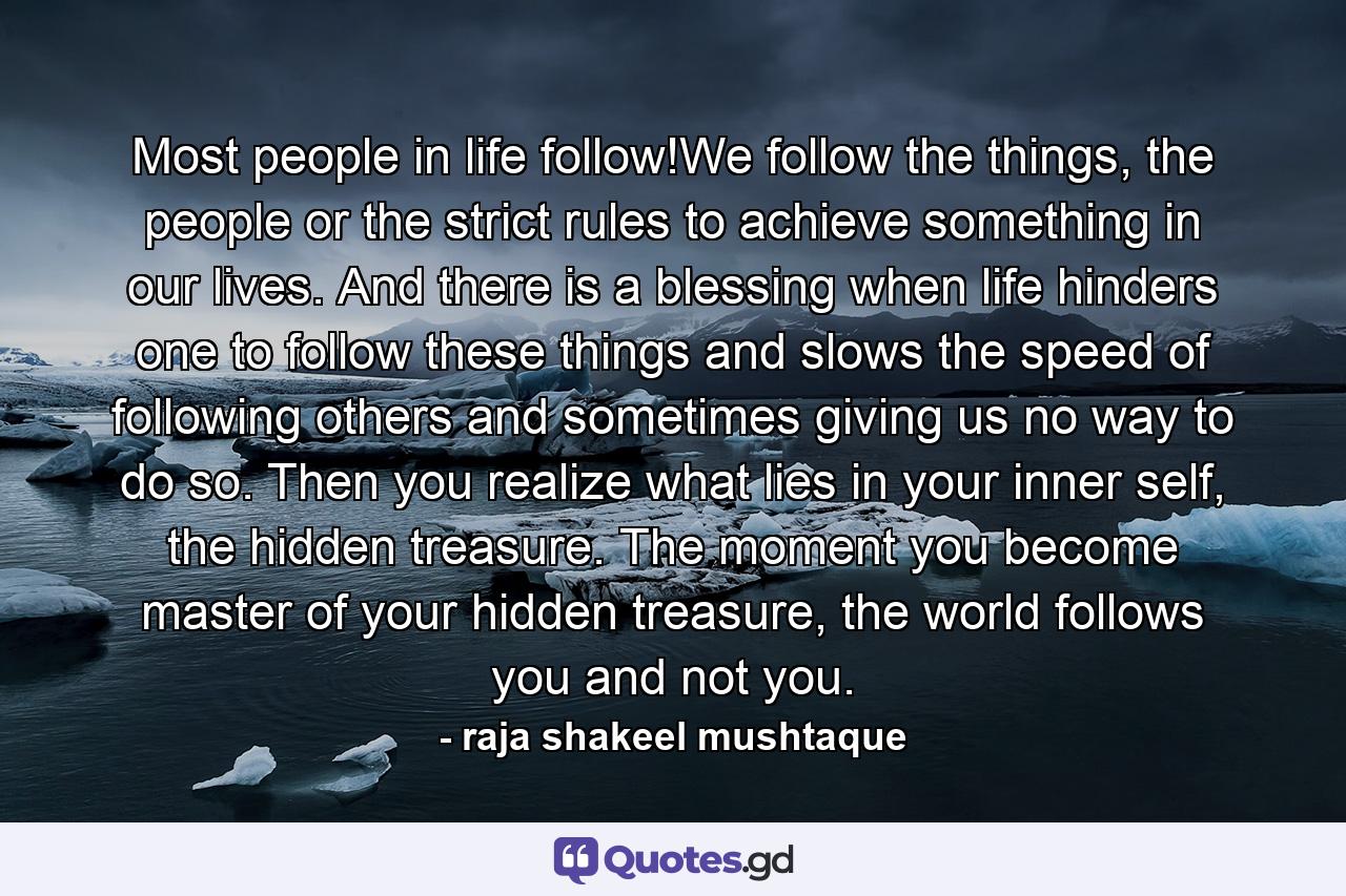 Most people in life follow!We follow the things, the people or the strict rules to achieve something in our lives. And there is a blessing when life hinders one to follow these things and slows the speed of following others and sometimes giving us no way to do so. Then you realize what lies in your inner self, the hidden treasure. The moment you become master of your hidden treasure, the world follows you and not you. - Quote by raja shakeel mushtaque