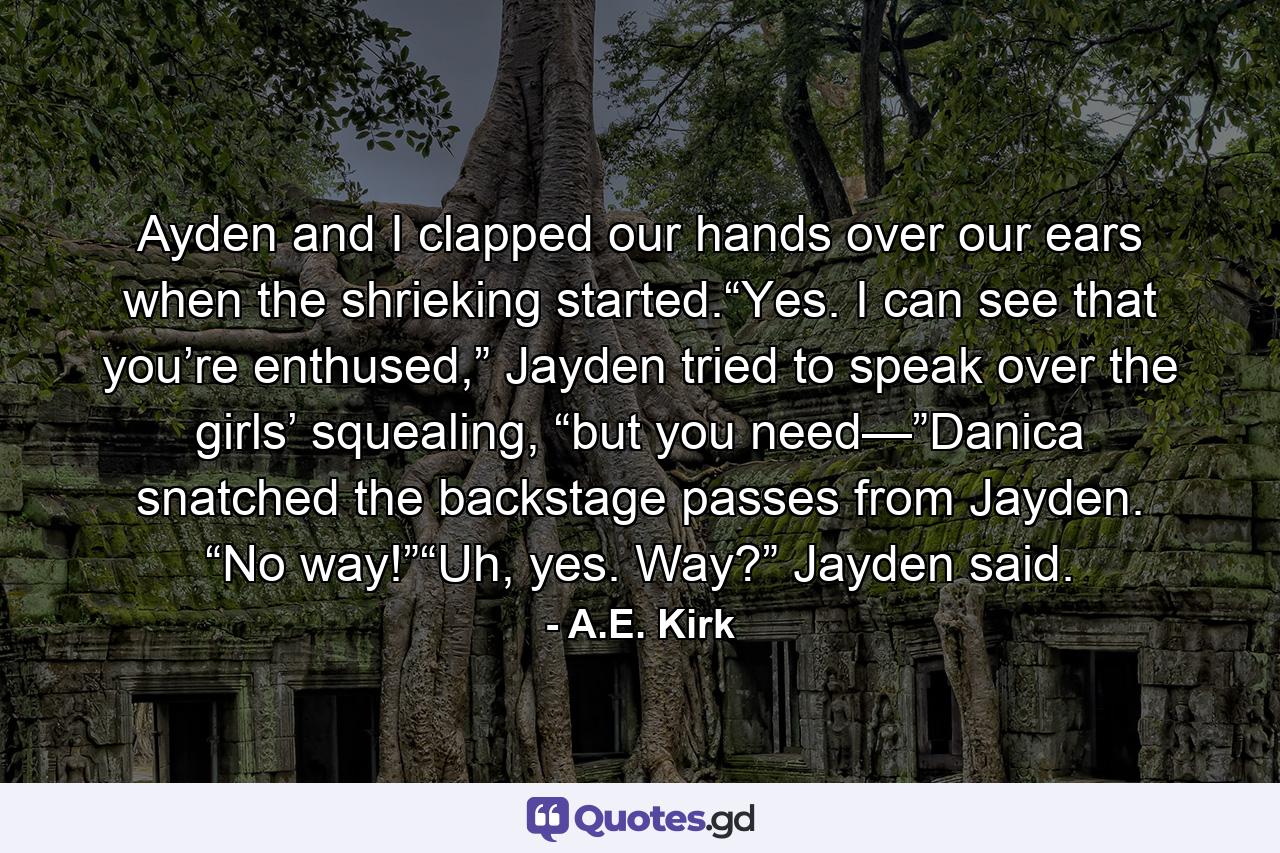 Ayden and I clapped our hands over our ears when the shrieking started.“Yes. I can see that you’re enthused,” Jayden tried to speak over the girls’ squealing, “but you need—”Danica snatched the backstage passes from Jayden. “No way!”“Uh, yes. Way?” Jayden said. - Quote by A.E. Kirk