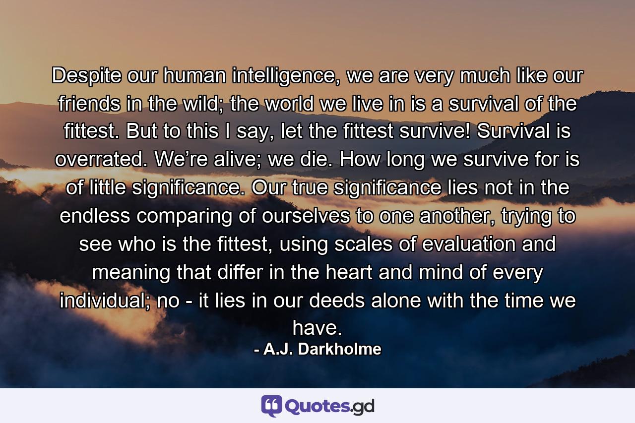 Despite our human intelligence, we are very much like our friends in the wild; the world we live in is a survival of the fittest. But to this I say, let the fittest survive! Survival is overrated. We’re alive; we die. How long we survive for is of little significance. Our true significance lies not in the endless comparing of ourselves to one another, trying to see who is the fittest, using scales of evaluation and meaning that differ in the heart and mind of every individual; no - it lies in our deeds alone with the time we have. - Quote by A.J. Darkholme