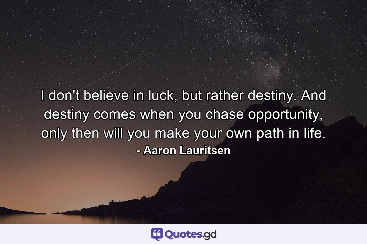 I don't believe in luck, but rather destiny. And destiny comes when you chase opportunity, only then will you make your own path in life. - Quote by Aaron Lauritsen
