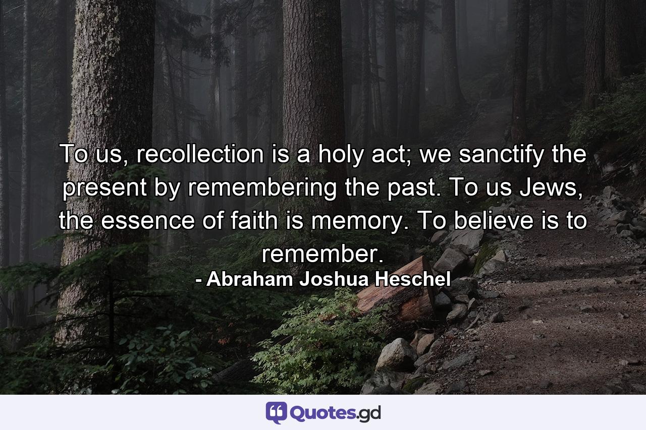 To us, recollection is a holy act; we sanctify the present by remembering the past. To us Jews, the essence of faith is memory. To believe is to remember. - Quote by Abraham Joshua Heschel