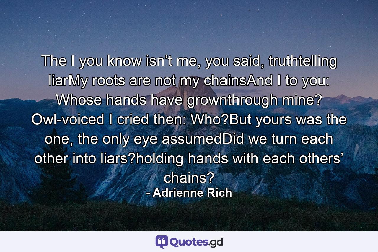 The I you know isn’t me, you said, truthtelling liarMy roots are not my chainsAnd I to you:   Whose hands have grownthrough mine?   Owl-voiced I cried then:   Who?But yours was the one, the only eye assumedDid we turn each other into liars?holding hands with each others’ chains? - Quote by Adrienne Rich